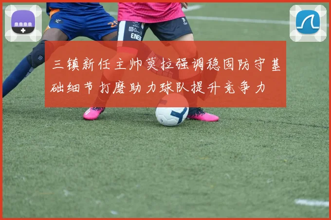 三镇新任主帅莫拉强调稳固防守基础细节打磨助力球队提升竞争力