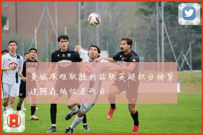 曼城艰难取胜利兹联英超积分榜紧追阿森纳仅差两分