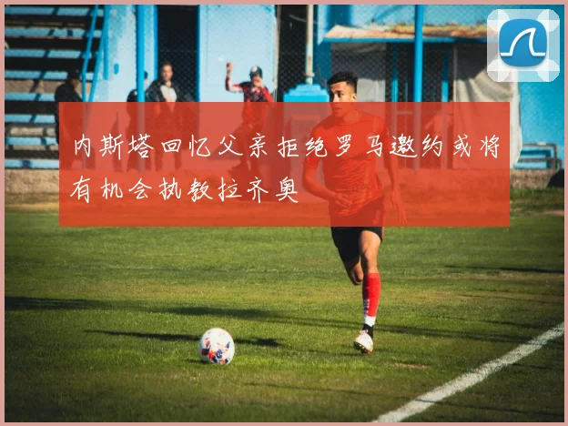 内斯塔回忆父亲拒绝罗马邀约或将有机会执教拉齐奥