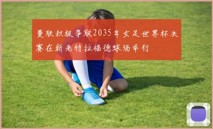 曼联积极争取2035年女足世界杯决赛在新老特拉福德球场举行