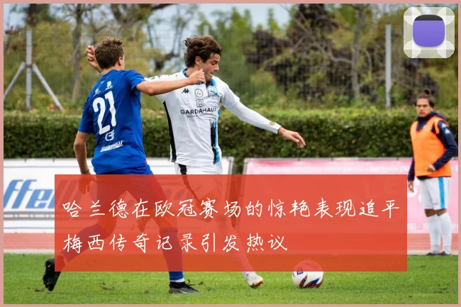 哈兰德在欧冠赛场的惊艳表现追平梅西传奇记录引发热议