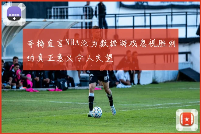 夸梅直言NBA沦为数据游戏忽视胜利的真正意义令人失望