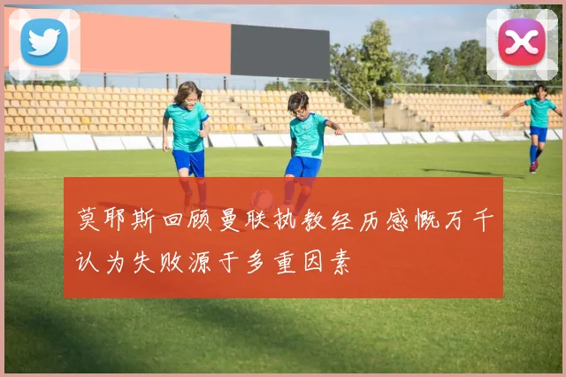 莫耶斯回顾曼联执教经历感慨万千认为失败源于多重因素