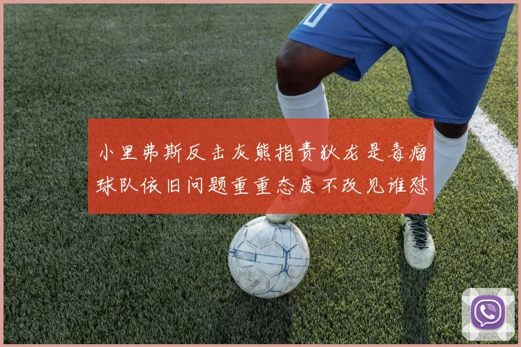 小里弗斯反击灰熊指责狄龙是毒瘤球队依旧问题重重态度不改见谁怼谁