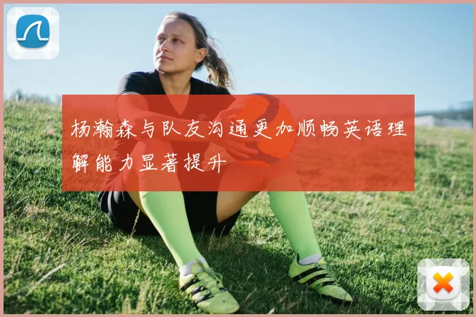 杨瀚森与队友沟通更加顺畅英语理解能力显著提升