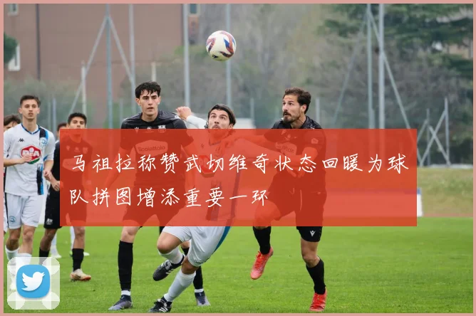 马祖拉称赞武切维奇状态回暖为球队拼图增添重要一环