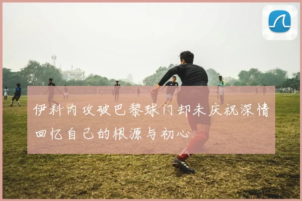 伊科内攻破巴黎球门却未庆祝深情回忆自己的根源与初心