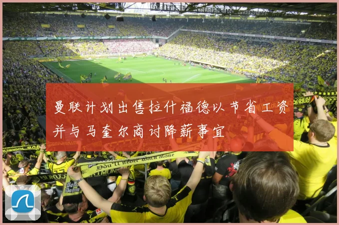 曼联计划出售拉什福德以节省工资并与马奎尔商讨降薪事宜