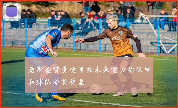 唐斯盛赞爱德华兹未来潜力称联盟和球队都将受益