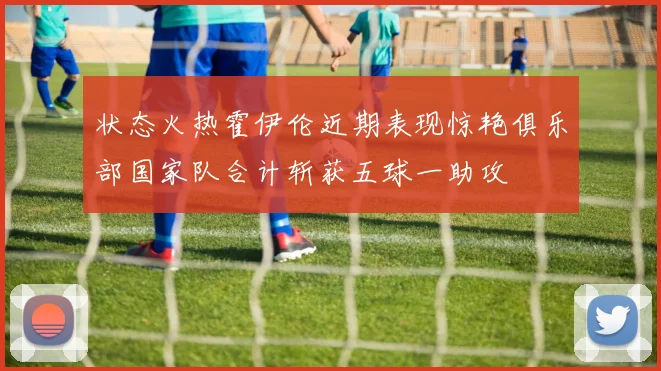 状态火热霍伊伦近期表现惊艳俱乐部国家队合计斩获五球一助攻