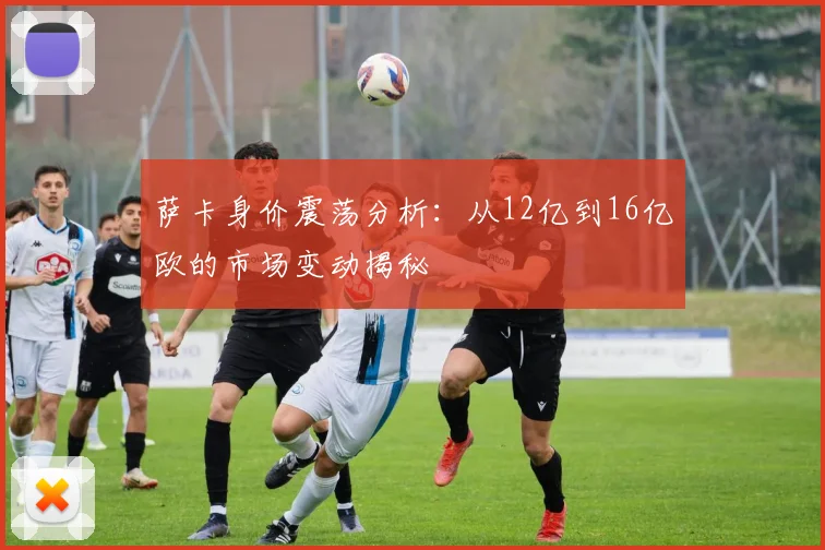 萨卡身价震荡分析：从12亿到16亿欧的市场变动揭秘