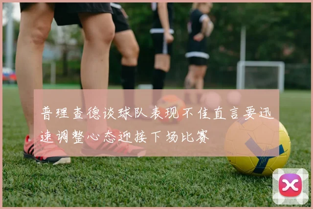 普理查德谈球队表现不佳直言要迅速调整心态迎接下场比赛