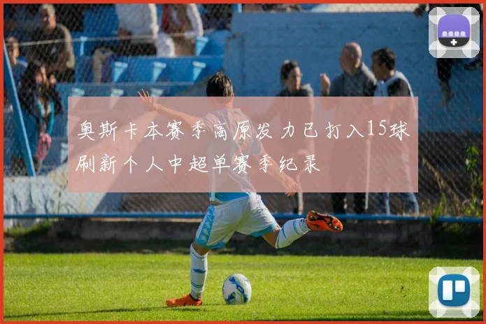 奥斯卡本赛季高原发力已打入15球刷新个人中超单赛季纪录