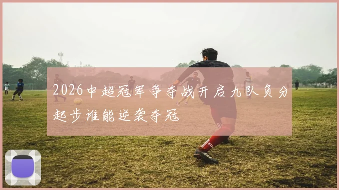 2026中超冠军争夺战开启九队负分起步谁能逆袭夺冠