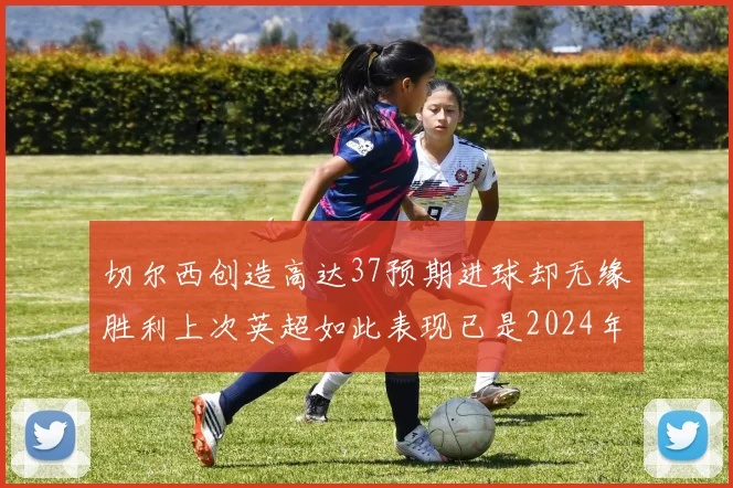 切尔西创造高达37预期进球却无缘胜利上次英超如此表现已是2024年3月